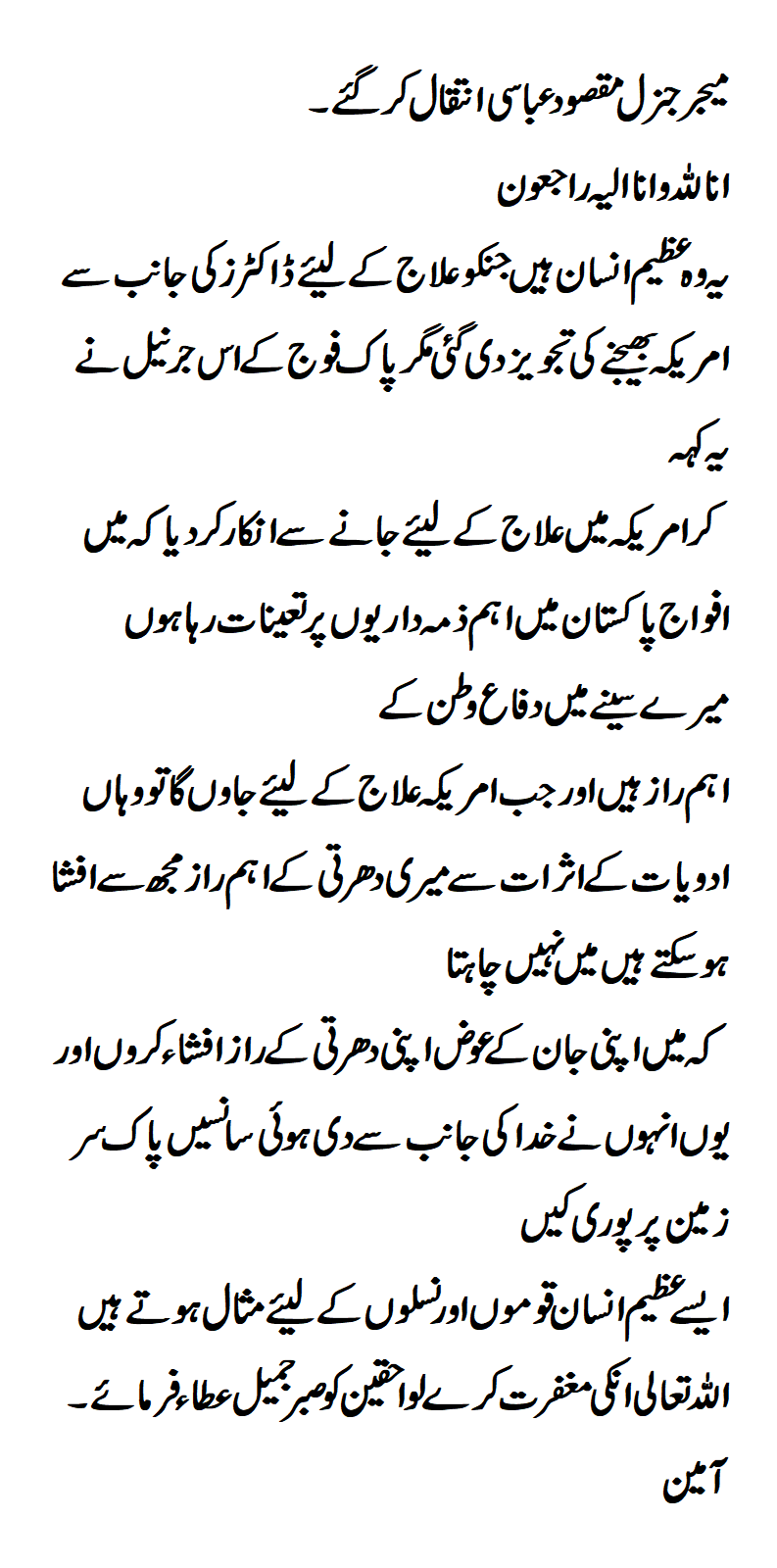 MAJOR GENERAL MAQSOOD ABBASI(Pride of Pakistan) Another son of the soil, Major General Maqsood Abbasi, left this world so quietly, in pain, but with immense pride. I am talking about a man who declined to have a medical treatment abroad even when he was fighting a terminal illness and was recommended by doctors to travel for it. However, he refused. Many of you must be wondering, why? What is the logic? My readers, the logic is purely patriotic, this son of Pakistan feared that under painkillers, relaxants and other drugs causing intoxication, he would be in a vulnerable state regarding the secrets of Pakistan, Being a top-rank army officer, he didn’t want to risk a single word regarding his motherland. This great Major General Maqsood Abbasi even abhorred the possibility of such a thought. He embraced his death gladly and valiantly because he was at peace with his conscience when he left this world. We, salute you, Sir, for being so resolute, so firm and so dignified in your final moments! You will be cherished forever in our hearts as you served this country till your Last Breath. May ALLAH rest his soul in peace.Proud to be a Pakistani.